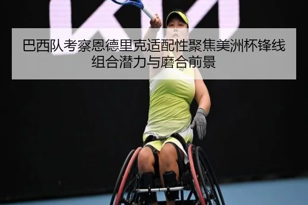 巴西队考察恩德里克适配性聚焦美洲杯锋线组合潜力与磨合前景